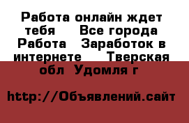 Работа онлайн ждет тебя!  - Все города Работа » Заработок в интернете   . Тверская обл.,Удомля г.